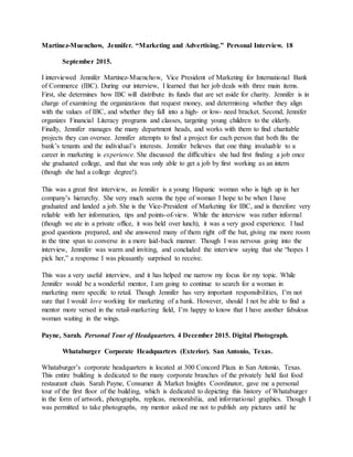 Martinez-Muenchow, Jennifer. “Marketing and Advertising.” Personal Interview. 18
September 2015.
I interviewed Jennifer Martinez-Muenchow, Vice President of Marketing for International Bank
of Commerce (IBC). During our interview, I learned that her job deals with three main items.
First, she determines how IBC will distribute its funds that are set aside for charity. Jennifer is in
charge of examining the organizations that request money, and determining whether they align
with the values of IBC, and whether they fall into a high- or low- need bracket. Second, Jennifer
organizes Financial Literacy programs and classes, targeting young children to the elderly.
Finally, Jennifer manages the many department heads, and works with them to find charitable
projects they can oversee. Jennifer attempts to find a project for each person that both fits the
bank’s tenants and the individual’s interests. Jennifer believes that one thing invaluable to a
career in marketing is experience. She discussed the difficulties she had first finding a job once
she graduated college, and that she was only able to get a job by first working as an intern
(though she had a college degree!).
This was a great first interview, as Jennifer is a young Hispanic woman who is high up in her
company’s hierarchy. She very much seems the type of woman I hope to be when I have
graduated and landed a job. She is the Vice-President of Marketing for IBC, and is therefore very
reliable with her information, tips and points-of-view. While the interview was rather informal
(though we ate in a private office, it was held over lunch), it was a very good experience. I had
good questions prepared, and she answered many of them right off the bat, giving me more room
in the time span to converse in a more laid-back manner. Though I was nervous going into the
interview, Jennifer was warm and inviting, and concluded the interview saying that she “hopes I
pick her,” a response I was pleasantly surprised to receive.
This was a very useful interview, and it has helped me narrow my focus for my topic. While
Jennifer would be a wonderful mentor, I am going to continue to search for a woman in
marketing more specific to retail. Though Jennifer has very important responsibilities, I’m not
sure that I would love working for marketing of a bank. However, should I not be able to find a
mentor more versed in the retail-marketing field, I’m happy to know that I have another fabulous
woman waiting in the wings.
Payne, Sarah. Personal Tour of Headquarters. 4 December 2015. Digital Photograph.
Whataburger Corporate Headquarters (Exterior). San Antonio, Texas.
Whataburger’s corporate headquarters is located at 300 Concord Plaza in San Antonio, Texas.
This entire building is dedicated to the many corporate branches of the privately held fast food
restaurant chain. Sarah Payne, Consumer & Market Insights Coordinator, gave me a personal
tour of the first floor of the building, which is dedicated to depicting this history of Whataburger
in the form of artwork, photographs, replicas, memorabilia, and informational graphics. Though I
was permitted to take photographs, my mentor asked me not to publish any pictures until he
 