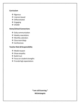 Curriculum
 Rigorous
 Interest-based
 Differentiated
 Engaging
 STEAM
Home/School Connections
 Daily communication
 Weekly newsletters
 Monthly calendars
 Classroomblogs
 Conferences
Teacher Role & Responsibility
 Model respect
 Show empathy
 Build trust
 Focus on studentstrengths
 Providehigh expectations
“I am still learning.”
Michelangelo
 