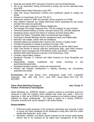  Generate and Update QTP Automation Scripts for web and Siebel Modules.
 Set up the Automated Testing Environment to design and run the automated tests
using QTP.
 Created Shared Object Repository using QTP.
 Used Site Scope Performance monitors and LoadRunner graphs to analyze the
results.
 Worked on Visual Studio 2015 and TFS 2013.
 Extensively worked on UNIX and executed various programs on C Shell.
 Web Interface Protocols are initially determined before generating the test scripts
and later the scripts are generated.
 Sniffer traces were analyzed for Network Bottlenecks.
 The Average CPU usage, Response time, TPS are analyzed for each scenario.
 Performed backend testing on Oracle, executed various DDL and DML statement.
 Developed various reports and metrics to measure and track testing effort.
 Created Test Matrix, Traceability Matrix and performed Gap Analysis.
 Participate in Weekly Meetings with the management team and Walkthroughs.
 Interacted with analyst, system staff and developers.
 Detected defects and classified them based on the severity in Quality Center.
 Provided Screenshots to identify & reproduce the bugs in QC.
 Interacted with the development team to fix the defects as per the defect report
 Used Load Runner to execute multi-user performance tests, used online monitors,
real-time output messages and of the features of the Load Runner Controller.
 Identified Real World Scenarios and Day in Life Performance Tests
 Complex Usage Pattern Analysis
 Developed Complex ‘C' Libraries and Utility Functions for Code Reusability and
Modularity
 Independently develop LoadRunner test scripts according to test
specifications/requirements.
 Developed baseline scenarios, scripts and measurements
 Worked with Software Development in creating, executing, and documenting
automated test scripts.
Environment: HP Load Runner 12.01, performance center 12.01, LoadUI,HP
diagnostic, SQL, JIRA, SQL, C/C++, Java, PHP, Visual Studio 2015 and TFS
2013,QTP.
Client: Strata Marketing Chicago IL Sep ’14-July 15
Position: Performance Test Engineer
Strata Marketing, Inc. (STRATA) delivers a superior product by committing enormous
resources to build and maintain media software that meets your needs. Since our
beginning in 1984, we at STRATA have prided ourselves on our ability to deliver custom
solutions for media professionals. For nearly a quarter of a century STRATA’s
innovative products have set the standard in the media industry.
Responsibilities:
 Performed quality assurance of the company’s web-based user accounts in order
to ensure the codes developed by the developers to keep them safe from online
identity theft twenty-four hours a day
 Generated, validated, and tested reports produced by the product quality testing
division that to be reviewed by the higher level management of the Strata
 