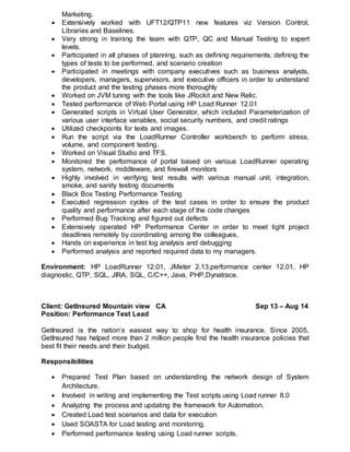 Marketing.
 Extensively worked with UFT12/QTP11 new features viz Version Control,
Libraries and Baselines.
 Very strong in training the team with QTP, QC and Manual Testing to expert
levels.
 Participated in all phases of planning, such as defining requirements, defining the
types of tests to be performed, and scenario creation
 Participated in meetings with company executives such as business analysts,
developers, managers, supervisors, and executive officers in order to understand
the product and the testing phases more thoroughly
 Worked on JVM tuning with the tools like JRockit and New Relic.
 Tested performance of Web Portal using HP Load Runner 12.01
 Generated scripts in Virtual User Generator, which included Parameterization of
various user interface variables, social security numbers, and credit ratings
 Utilized checkpoints for texts and images.
 Run the script via the LoadRunner Controller workbench to perform stress,
volume, and component testing.
 Worked on Visual Studio and TFS.
 Monitored the performance of portal based on various LoadRunner operating
system, network, middleware, and firewall monitors
 Highly involved in verifying test results with various manual unit, integration,
smoke, and sanity testing documents
 Black Box Testing Performance Testing
 Executed regression cycles of the test cases in order to ensure the product
quality and performance after each stage of the code changes
 Performed Bug Tracking and figured out defects
 Extensively operated HP Performance Center in order to meet tight project
deadlines remotely by coordinating among the colleagues.
 Hands on experience in test log analysis and debugging
 Performed analysis and reported required data to my managers.
Environment: HP LoadRunner 12.01, JMeter 2.13,performance center 12.01, HP
diagnostic, QTP, SQL, JIRA, SQL, C/C++, Java, PHP,Dynatrace.
Client: GetInsured Mountain view CA Sep 13 – Aug 14
Position: Performance Test Lead
GetInsured is the nation’s easiest way to shop for health insurance. Since 2005,
GetInsured has helped more than 2 million people find the health insurance policies that
best fit their needs and their budget.
Responsibilities
 Prepared Test Plan based on understanding the network design of System
Architecture.
 Involved in writing and implementing the Test scripts using Load runner 8.0
 Analyzing the process and updating the framework for Automation.
 Created Load test scenarios and data for execution
 Used SOASTA for Load testing and monitoring.
 Performed performance testing using Load runner scripts.
 