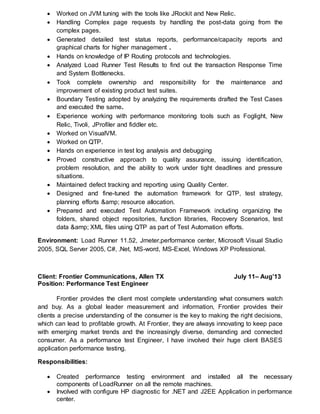 Worked on JVM tuning with the tools like JRockit and New Relic.
 Handling Complex page requests by handling the post-data going from the
complex pages.
 Generated detailed test status reports, performance/capacity reports and
graphical charts for higher management .
 Hands on knowledge of IP Routing protocols and technologies.
 Analyzed Load Runner Test Results to find out the transaction Response Time
and System Bottlenecks.
 Took complete ownership and responsibility for the maintenance and
improvement of existing product test suites.
 Boundary Testing adopted by analyzing the requirements drafted the Test Cases
and executed the same.
 Experience working with performance monitoring tools such as Foglight, New
Relic, Tivoli, JProfiler and fiddler etc.
 Worked on VisualVM.
 Worked on QTP.
 Hands on experience in test log analysis and debugging
 Proved constructive approach to quality assurance, issuing identification,
problem resolution, and the ability to work under tight deadlines and pressure
situations.
 Maintained defect tracking and reporting using Quality Center.
 Designed and fine-tuned the automation framework for QTP, test strategy,
planning efforts &amp; resource allocation.
 Prepared and executed Test Automation Framework including organizing the
folders, shared object repositories, function libraries, Recovery Scenarios, test
data &amp; XML files using QTP as part of Test Automation efforts.
Environment: Load Runner 11.52, Jmeter,performance center, Microsoft Visual Studio
2005, SQL Server 2005, C#, .Net, MS-word, MS-Excel, Windows XP Professional.
Client: Frontier Communications, Allen TX July 11– Aug’13
Position: Performance Test Engineer
Frontier provides the client most complete understanding what consumers watch
and buy. As a global leader measurement and information, Frontier provides their
clients a precise understanding of the consumer is the key to making the right decisions,
which can lead to profitable growth. At Frontier, they are always innovating to keep pace
with emerging market trends and the increasingly diverse, demanding and connected
consumer. As a performance test Engineer, I have involved their huge client BASES
application performance testing.
Responsibilities:
 Created performance testing environment and installed all the necessary
components of LoadRunner on all the remote machines.
 Involved with configure HP diagnostic for .NET and J2EE Application in performance
center.
 