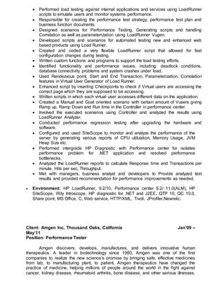  Performed load testing against internal applications and services using LoadRunner
scripts to emulate users and monitor systems performance.
 Responsible for creating the performance test strategy, performance test plan and
business function documents.
 Designed scenarios for Performance Testing, Generating scripts and handling
Correlation as well as parameterization using LoadRunner Vugen,
 Developed scripts and scenarios for automated testing new and enhanced web
based products using Load Runner.
 Created and coded a very flexible LoadRunner script that allowed for fast
configuration changes during testing.
 Written custom functions and programs to support the load testing efforts.
 Identified functionality and performance issues, including: deadlock conditions,
database connectivity problems and system crashes under load.
 Used Rendezvous point, Start and End Transaction, Parameterization, Correlation
features in Virtual User Generator of Load Runner.
 Enhanced script by inserting Checkpoints to check if Virtual users are accessing the
correct page which they are supposed to be accessing.
 Written scripts in which each virtual user accesses different data on the application.
 Created a Manual and Goal oriented scenario with certain amount of Vusers giving
Ramp up, Ramp Down and Run time in the Controller in performance center.
 Involved the executed scenarios using Controller and analyzed the results using
LoadRunner Analyzer.
 Conducted performance regression testing after upgrading the hardware and
software.
 Configured and used SiteScope to monitor and analyze the performance of the
server by generating various reports of CPU utilization, Memory Usage, JVM
Heap Size etc.
 Performed intergrade HP Diagnostic with Performance center for isolates
performance problem for .NET application and resolved performance
bottlenecks.
 Analyzed the LoadRunner reports to calculate Response time and Transactions per
minute, Hits per sec, Throughput.
 Met with managers, business analyst and developers to Provide analyzed test
results and provided recommendation for performance improvements as needed.
 Environment: HP LoadRunner, 9.2/10, Performance center 9.2/ 11.0(ALM), HP
SiteScope, Wily Introscope, HP diagnostic for .NET and J2EE. QTP 10, QC 10.0,
Share point, MS Office, C, Web service, HTTP/XML, Tivoli, JProfiler,Newrelic.
Client: Amgen Inc. Thousand Oaks, California Jan’09 –
May’11
Position: Performance Tester
Amgen discovers, develops, manufactures, and delivers innovative human
therapeutics. A leader in biotechnology since 1980, Amgen was one of the first
companies to realize the new science’s promise by bringing safe, effective medicines
from lab, to manufacturing plant, to patient. Amgen therapeutics have changed the
practice of medicine, helping millions of people around the world in the fight against
cancer, kidney disease, rheumatoid arthritis, bone disease, and other serious illnesses.
 