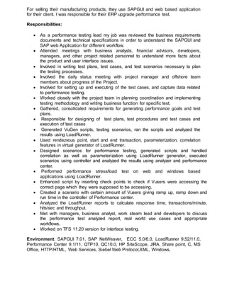 For selling their manufacturing products, they use SAPGUI and web based application
for their client. I was responsible for their ERP upgrade performance test.
Responsibilities:
 As a performance testing lead my job was reviewed the business requirements
documents and technical specifications in order to understand the SAPGUI and
SAP web Application for different workflow.
 Attended meetings with business analysts, financial advisors, developers,
managers, and other project related personnel to understand more facts about
the product and user interface issues.
 Involved in writing test plans, test cases, and test scenarios necessary to plan
the testing processes.
 Involved the daily status meeting with project manager and offshore team
members about progress of the Project.
 Involved for setting up and executing of the test cases, and capture data related
to performance testing.
 Worked closely with the project team in planning coordination and implementing
testing methodology and writing business function for specific test.
 Gathered, consolidated requirements for generating performance goals and test
plans.
 Responsible for designing of test plans, test procedures and test cases and
execution of test cases
 Generated VuGen scripts, testing scenarios, ran the scripts and analyzed the
results using LoadRunner.
 Used rendezvous point, start and end transaction, parameterization, correlation
features in virtual generator of LoadRunner.
 Designed scenarios for performance testing, generated scripts and handled
correlation as well as parameterization using LoadRunner generator, executed
scenarios using controller and analyzed the results using analyzer and performance
center.
 Performed performance stress/load test on web and windows based
applications using LoadRunner.
 Enhanced script by inserting check points to check if Vusers were accessing the
correct page which they were supposed to be accessing.
 Created a scenario with certain amount of Vusers giving ramp up, ramp down and
run time in the controller of Performance center.
 Analyzed the LoadRunner reports to calculate response time, transactions/minute,
hits/sec and throughput.
 Met with managers, business analyst, work steam lead and developers to discuss
the performance test analyzed report, real world use cases and appropriate
workflows.
 Worked on TFS 11.20 version for interface testing.
Environment: SAPGUI 7.01, SAP NetWeaver, ECC 5.0/6.0, LoadRunner 9.52/11.0,
Performance Center 9.1/11, QTP10, QC10.0, HP SiteScope, JIRA, Share point, C, MS
Office, HTTP/HTML, Web Services, Siebel Web Protocol,XML, Windows,
 