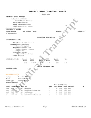 1
UnofficialTranscript
STUDENT INFORMATION
Stefania Herrera LeonRecord of:
620085049Student Number:
THE UNIVERSITY OF THE WEST INDIES
Date of Birth: 20-Jun-1995
Admit Term:
Student Type: Exchange (Foreign)
2014/2015 Semester II
Campus: Mona
DEGREES AWARDED
Degree Awarded Date Awarded Major Degree GPA
No Degrees Awarded
Honours
CURRICULUM INFORMATION
CURRENT PROGRAMME
Admit Term:
Programme Level:
Degree:
Programme:
Faculty:
Campus:
Department:
Major:
Degree GPA:
2014/2015 Semester II
Undergraduate
Not Applicable
Humanities N/A M
Humanities & Education
Mona
Undeclared
Undeclared: Exchange
0.00
DEGREE GPA TOTALS Attempt Passed Earned GPA Quality GPA
Hours Hours Hours Hours Points
0.00 0.00 0.00 0.00 0.00 0.00
UNOFFICIAL TRANSCRIPT
Institution Credit:
2014/2015 Semester II
Faculty: Humanities & Education
Major: Undeclared: Exchange
Student Type: Exchange (Foreign)
Academic Standing:
Final Credit Quality
Subject Course Campus Level Title Grade Mark Hours Points Duration R
FREN 0001 0.003.00 9.00BBasic FrenchUGM 65
LING 1402 0.003.00 12.00AIntroduction to Language StrucUGM 83
LING 2302 0.003.00 9.90B+SociolinguisticsUGM 72
LITS 1007 0.003.00 12.00AReading and Writing About LiteUGM 81
Page 1This is not an official transcript 10/06/2015 11:12:20 AM
 
