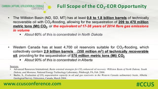 www.ccusconference.com #CCUS
• The Williston Basin (ND, SD, MT) has at least 0.8 to 1.8 billion barrels of technically
recoverable oil with CO2-flooding, allowing for the sequestration of 209 to 470 million
metric tons (Mt) CO2, or the equivalent of 17-38 years of 2014 flare gas emissions
in volume
§ About 60% of this is concentrated in North Dakota
• Western Canada has at least 4,700 oil reservoirs suitable for CO2-flooding, which
collectively contain 2.9 billion barrels (350 million m3) of technically recoverable
oil, providing for the sequestration of 570 million metric tons (Mt) CO2
§ About 90% of this is concentrated in Alberta
Full	Scope	of	the	CO2-EOR	Opportunity
Sources:
• Advanced Resources International, Basin oriented strategies for CO2 enhanced oil recovery: Williston Basin of North Dakota, South
Dakota, and Montana, National Energy Technology Laboratory, Pittsburgh, PA, Feb. 2006.
• Bachu, S., Evaluation of CO2 sequestration capacity in oil and gas reservoirs in the Western Canada sedimentary basin, Alberta
Geological Survey, Edmonton, Canada, March 2004 .
 