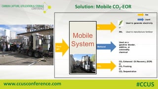 www.ccusconference.com #CCUS
Solution:	Mobile	CO2-EOR
Methanol
CO2
Used as a
gasoline blender,
additive, or
commodity
chemical
Used to generate electricity
Flare
gas
H2 or
Used to manufacture fertilizerNH3
CO2 Enhanced Oil Recovery (EOR)
or
CO2 Fracking
or
CO2 Sequestration
Gas
Liquid
Mobile
System
 
