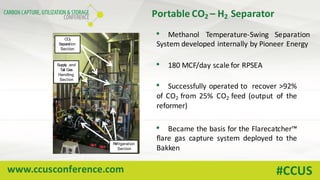 www.ccusconference.com #CCUS
Portable	CO2	– H2 Separator
• Methanol Temperature-Swing Separation
System developed internally by Pioneer Energy
• 180 MCF/day scale for RPSEA
• Successfully operated to recover >92%
of CO2 from 25% CO2 feed (output of the
reformer)
• Became the basis for the Flarecatcher™
flare gas capture system deployed to the
Bakken
CO2
Separation
Section
Supply and
Tail Gas
Handling
Section
Refrigeration
Section
 