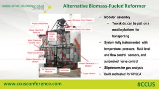 www.ccusconference.com #CCUS
• Modular assembly
• Two skids, can be put on a
mobile platform for
transporting
• System fully instrumented with
temperature, pressure, fluid level
and flow control sensors, and
automated valve control
• Slipstreams for gas analysis
• Built and tested for RPSEA
Biomass Feed Hopper
Biomass Sliding Cup Valve
Product Gas Flare
Water Gas Shift
Reactor
Back Pressure
Control valve
Feeder
Lock
Valves
Water Condenser
Steam Generator – 1
(Boiler)
Steam Generator -2
(Boiler)
Reformer
Tar Destruction
Reactor
Super Heater
Alternative	Biomass-Fueled	Reformer
 