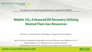 www.ccusconference.com #CCUS
Mobile	CO2-Enhanced	Oil	Recovery	Utilizing	
Wasted	Flare	Gas	Resources
Dan Hussain,1,2,3 Robert M. Zubrin,2 Mark Berggren,2 Satyajeet Salvi,3 Steven Malliaris3
1Dept. of Civil & Env. Engineering, Carnegie Mellon University, 5000 Forbes Avenue, Pittsburgh, PA 15213
2Pioneer Energy Inc., 11111 West 8th Ave, Unit A, Lakewood, CO 80215
3American Pioneer Ventures (APV), 845 Third Avenue, 6th Floor, New York, NY 10022
CO2 Capture Technologies Appropriate/Feasible for Utilization for EOR/EGR
 