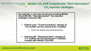 www.ccusconference.com #CCUS
Mobile	CO2-EOR	Coupled	with	“Next	Generation”	
CO2 Injection	Strategies
Accordingly, a case was developed coupling Mobile
CO2-EOR with “Next-Generation” CO2 injection
strategies (subcase 2B):
§ Default case: “Current practices” storage of
~3.8 mcf/bbl net CO2 stored (0.22 t CO2/bbl)
§ This is the default case presented above
§ Subcase 2B: “Next-generation” storage of
11.7 mcf/bbl net CO2 stored (0.61 t CO2/bbl)
coupled with Mobile CO2-EOR
 
