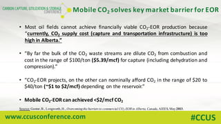 www.ccusconference.com #CCUS
• Most oil fields cannot achieve financially viable CO2-EOR production because
“currently, CO2 supply cost (capture and transportation infrastructure) is too
high in Alberta.”
• “By far the bulk of the CO2 waste streams are dilute CO2 from combustion and
cost in the range of $100/ton ($5.39/mcf) for capture (including dehydration and
compression).”
• “CO2-EOR projects, on the other can nominally afford CO2 in the range of $20 to
$40/ton (~$1 to $2/mcf) depending on the reservoir.”
• Mobile CO2-EOR can achieved <$2/mcf CO2
Source: Gunter,B., Longworth,H., Overcomingthe barriers to commercial CO2-EORin Alberta, Canada, AIEES, May2013.
Mobile	CO2 solves	key	market	barrier	for	EOR
 