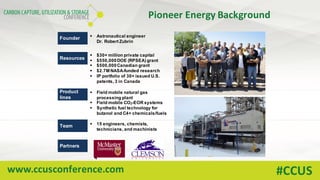 www.ccusconference.com #CCUS
Pioneer	Energy	Background
Founder § Astronautical engineer
Dr. Robert Zubrin
Resources
§ $30+ million private capital
§ $550,000DOE (RPSEA) grant
§ $500,000Canadian grant
§ $2.7M NASA-funded research
§ IP portfolio of 30+ issued U.S.
patents, 3 in Canada
Product
lines
§ Field mobile natural gas
processing plant
§ Field mobile CO2-EOR systems
§ Synthetic fuel technology for
butanol and C4+ chemicals/fuels
Team § 15 engineers, chemists,
technicians, and machinists
Partners
 