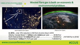 www.ccusconference.com #CCUS
Wasted	flare	gas	is	both	an	economic	&	
environmental	problem
North	Dakota	from	Space
In 2014… only 10% reduction in ND from oil price drop in 2016
Alberta, Canada flared 1.1 billion cubic meters per year ……. 39 BCF/yr
North Dakota flared 120 billion ft3 per year ……………………120 BCF/yr [107 BCF/yr in 2016]
World flared 7 trillion ft3 (TCF) per year …………………….. 7,000 BCF/yr
Alberta	from	Space
 