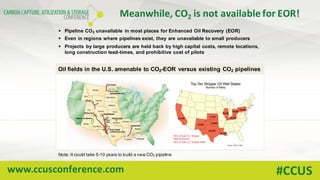 www.ccusconference.com #CCUS
Meanwhile,	CO2 is	not	available	for	EOR!
Oil fields in the U.S. amenable to CO2-EOR versus existing CO2 pipelines
§ Pipeline CO2 unavailable in most places for Enhanced Oil Recovery (EOR)
§ Even in regions where pipelines exist, they are unavailable to small producers
§ Projects by large producers are held back by high capital costs, remote locations,
long construction lead-times, and prohibitive cost of pilots
Note: It could take 5-10 years to build a new CO2 pipeline
 