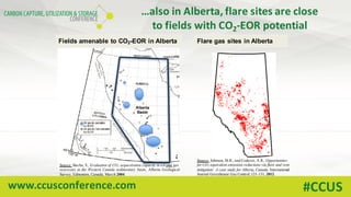 www.ccusconference.com #CCUS
Flare gas sites in AlbertaFields amenable to CO2-EOR in Alberta
…also	in	Alberta,	flare	sites	are	close	
to	fields	with	CO2-EOR	potential	
Source: Bachu, S., Evaluation of CO2 sequestration capacity in oil and gas
reservoirs in the Western Canada sedimentary basin, Alberta Geological
Survey, Edmonton, Canada, March 2004.
Source: Johnson, M.R., and Coderre, A.R., Opportunities
for CO2 equivalent emissions reductions via flare and vent
mitigation: A case study for Alberta, Canada. International
Journal Greenhouse Gas Control, 121-131, 2012.
 