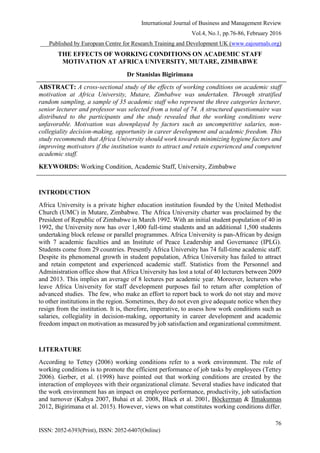 International Journal of Business and Management Review
Vol.4, No.1, pp.76-86, February 2016
___Published by European Centre for Research Training and Development UK (www.eajournals.org)
76
ISSN: 2052-6393(Print), ISSN: 2052-6407(Online)
THE EFFECTS OF WORKING CONDITIONS ON ACADEMIC STAFF
MOTIVATION AT AFRICA UNIVERSITY, MUTARE, ZIMBABWE
Dr Stanislas Bigirimana
ABSTRACT: A cross-sectional study of the effects of working conditions on academic staff
motivation at Africa University, Mutare, Zimbabwe was undertaken. Through stratified
random sampling, a sample of 35 academic staff who represent the three categories lecturer,
senior lecturer and professor was selected from a total of 74. A structured questionnaire was
distributed to the participants and the study revealed that the working conditions were
unfavorable. Motivation was downplayed by factors such as uncompetitive salaries, non-
collegiality decision-making, opportunity in career development and academic freedom. This
study recommends that Africa University should work towards minimizing hygiene factors and
improving motivators if the institution wants to attract and retain experienced and competent
academic staff.
KEYWORDS: Working Condition, Academic Staff, University, Zimbabwe
INTRODUCTION
Africa University is a private higher education institution founded by the United Methodist
Church (UMC) in Mutare, Zimbabwe. The Africa University charter was proclaimed by the
President of Republic of Zimbabwe in March 1992. With an initial student population of 40 in
1992, the University now has over 1,400 full-time students and an additional 1,500 students
undertaking block release or parallel programmes. Africa University is pan-African by design
with 7 academic faculties and an Institute of Peace Leadership and Governance (IPLG).
Students come from 29 countries. Presently Africa University has 74 full-time academic staff.
Despite its phenomenal growth in student population, Africa University has failed to attract
and retain competent and experienced academic staff. Statistics from the Personnel and
Administration office show that Africa University has lost a total of 40 lecturers between 2009
and 2013. This implies an average of 8 lectures per academic year. Moreover, lecturers who
leave Africa University for staff development purposes fail to return after completion of
advanced studies. The few, who make an effort to report back to work do not stay and move
to other institutions in the region. Sometimes, they do not even give adequate notice when they
resign from the institution. It is, therefore, imperative, to assess how work conditions such as
salaries, collegiality in decision-making, opportunity in career development and academic
freedom impact on motivation as measured by job satisfaction and organizational commitment.
LITERATURE
According to Tettey (2006) working conditions refer to a work environment. The role of
working conditions is to promote the efficient performance of job tasks by employees (Tettey
2006). Gerber, et al. (1998) have pointed out that working conditions are created by the
interaction of employees with their organizational climate. Several studies have indicated that
the work environment has an impact on employee performance, productivity, job satisfaction
and turnover (Kahya 2007, Buhai et al. 2008, Black et al. 2001, Böckerman & Ilmakunnas
2012, Bigirimana et al. 2015). However, views on what constitutes working conditions differ.
 