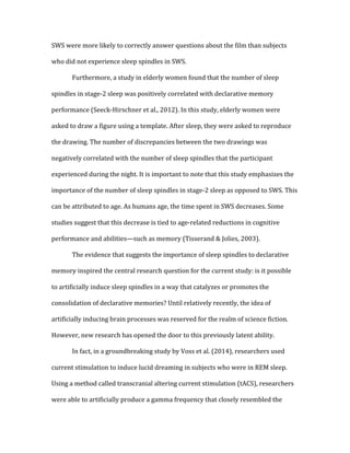 SWS	
  were	
  more	
  likely	
  to	
  correctly	
  answer	
  questions	
  about	
  the	
  film	
  than	
  subjects	
  
who	
  did	
  not	
  experience	
  sleep	
  spindles	
  in	
  SWS.	
  	
  
	
   Furthermore,	
  a	
  study	
  in	
  elderly	
  women	
  found	
  that	
  the	
  number	
  of	
  sleep	
  
spindles	
  in	
  stage-­‐2	
  sleep	
  was	
  positively	
  correlated	
  with	
  declarative	
  memory	
  
performance	
  (Seeck-­‐Hirschner	
  et	
  al.,	
  2012).	
  In	
  this	
  study,	
  elderly	
  women	
  were	
  
asked	
  to	
  draw	
  a	
  figure	
  using	
  a	
  template.	
  After	
  sleep,	
  they	
  were	
  asked	
  to	
  reproduce	
  
the	
  drawing.	
  The	
  number	
  of	
  discrepancies	
  between	
  the	
  two	
  drawings	
  was	
  
negatively	
  correlated	
  with	
  the	
  number	
  of	
  sleep	
  spindles	
  that	
  the	
  participant	
  
experienced	
  during	
  the	
  night.	
  It	
  is	
  important	
  to	
  note	
  that	
  this	
  study	
  emphasizes	
  the	
  
importance	
  of	
  the	
  number	
  of	
  sleep	
  spindles	
  in	
  stage-­‐2	
  sleep	
  as	
  opposed	
  to	
  SWS.	
  This	
  
can	
  be	
  attributed	
  to	
  age.	
  As	
  humans	
  age,	
  the	
  time	
  spent	
  in	
  SWS	
  decreases.	
  Some	
  
studies	
  suggest	
  that	
  this	
  decrease	
  is	
  tied	
  to	
  age-­‐related	
  reductions	
  in	
  cognitive	
  
performance	
  and	
  abilities—such	
  as	
  memory	
  (Tisserand	
  &	
  Jolies,	
  2003).	
  
	
   The	
  evidence	
  that	
  suggests	
  the	
  importance	
  of	
  sleep	
  spindles	
  to	
  declarative	
  
memory	
  inspired	
  the	
  central	
  research	
  question	
  for	
  the	
  current	
  study:	
  is	
  it	
  possible	
  
to	
  artificially	
  induce	
  sleep	
  spindles	
  in	
  a	
  way	
  that	
  catalyzes	
  or	
  promotes	
  the	
  
consolidation	
  of	
  declarative	
  memories?	
  Until	
  relatively	
  recently,	
  the	
  idea	
  of	
  
artificially	
  inducing	
  brain	
  processes	
  was	
  reserved	
  for	
  the	
  realm	
  of	
  science	
  fiction.	
  
However,	
  new	
  research	
  has	
  opened	
  the	
  door	
  to	
  this	
  previously	
  latent	
  ability.	
  
	
   In	
  fact,	
  in	
  a	
  groundbreaking	
  study	
  by	
  Voss	
  et	
  al.	
  (2014),	
  researchers	
  used	
  
current	
  stimulation	
  to	
  induce	
  lucid	
  dreaming	
  in	
  subjects	
  who	
  were	
  in	
  REM	
  sleep.	
  
Using	
  a	
  method	
  called	
  transcranial	
  altering	
  current	
  stimulation	
  (tACS),	
  researchers	
  
were	
  able	
  to	
  artificially	
  produce	
  a	
  gamma	
  frequency	
  that	
  closely	
  resembled	
  the	
  
 