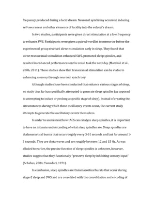 frequency	
  produced	
  during	
  a	
  lucid	
  dream.	
  Neuronal	
  synchrony	
  occurred,	
  inducing	
  
self-­‐awareness	
  and	
  other	
  elements	
  of	
  lucidity	
  into	
  the	
  subject’s	
  dream.	
  
	
   In	
  two	
  studies,	
  participants	
  were	
  given	
  direct	
  stimulation	
  at	
  a	
  low	
  frequency	
  
to	
  enhance	
  SWS.	
  Participants	
  were	
  given	
  a	
  paired	
  wordlist	
  to	
  memorize	
  before	
  the	
  
experimental	
  group	
  received	
  direct	
  stimulation	
  early	
  in	
  sleep.	
  They	
  found	
  that	
  
direct	
  transcranial	
  stimulation	
  enhanced	
  SWS,	
  promoted	
  sleep	
  spindles,	
  and	
  
resulted	
  in	
  enhanced	
  performances	
  on	
  the	
  recall	
  task	
  the	
  next	
  day	
  (Marshall	
  et	
  al.,	
  
2006;	
  2011).	
  These	
  studies	
  show	
  that	
  transcranial	
  stimulation	
  can	
  be	
  viable	
  to	
  
enhancing	
  memory	
  through	
  neuronal	
  synchrony.	
  
	
   Although	
  studies	
  have	
  been	
  conducted	
  that	
  enhance	
  various	
  stages	
  of	
  sleep,	
  
no	
  study	
  thus	
  far	
  has	
  specifically	
  attempted	
  to	
  generate	
  sleep	
  spindles	
  (as	
  opposed	
  
to	
  attempting	
  to	
  induce	
  or	
  prolong	
  a	
  specific	
  stage	
  of	
  sleep).	
  Instead	
  of	
  creating	
  the	
  
circumstances	
  during	
  which	
  these	
  oscilliatory	
  events	
  occur,	
  the	
  current	
  study	
  
attempts	
  to	
  generate	
  the	
  oscilliatory	
  events	
  themselves.	
  
	
   In	
  order	
  to	
  understand	
  how	
  tACS	
  can	
  catalyze	
  sleep	
  spindles,	
  it	
  is	
  important	
  
to	
  have	
  an	
  intimate	
  understanding	
  of	
  what	
  sleep	
  spindles	
  are.	
  Sleep	
  spindles	
  are	
  
thalamacortical	
  bursts	
  that	
  occur	
  roughly	
  every	
  3-­‐10	
  seconds	
  and	
  last	
  for	
  around	
  1-­‐
3	
  seconds.	
  They	
  are	
  theta	
  waves	
  and	
  are	
  roughly	
  between	
  12	
  and	
  15	
  Hz.	
  As	
  was	
  
alluded	
  to	
  earlier,	
  the	
  precise	
  function	
  of	
  sleep	
  spindles	
  is	
  unknown,	
  however,	
  
studies	
  suggest	
  that	
  they	
  functionally	
  “preserve	
  sleep	
  by	
  inhibiting	
  sensory	
  input”	
  
(Schabus,	
  2004;	
  Yamadori,	
  1971).	
  
	
   In	
  conclusion,	
  sleep	
  spindles	
  are	
  thalamacortical	
  bursts	
  that	
  occur	
  during	
  
stage-­‐2	
  sleep	
  and	
  SWS	
  and	
  are	
  correlated	
  with	
  the	
  consolidation	
  and	
  encoding	
  of	
  
 