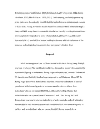declarative	
  memories	
  (Schabus,	
  2004;	
  Schabus	
  et	
  al.,	
  2004;	
  Cox	
  et	
  al.,	
  2012;	
  Seeck-­‐
Hirschner,	
  2012;	
  Marshall	
  et	
  al.,	
  2006;	
  2011).	
  Until	
  recently,	
  artificially	
  generating	
  
brain	
  states	
  was	
  theoretically	
  possible	
  but	
  the	
  technology	
  was	
  not	
  advanced	
  enough	
  
to	
  make	
  this	
  a	
  reality.	
  However,	
  studies	
  have	
  been	
  conducted	
  that	
  enhanced	
  stage-­‐2	
  
sleep	
  and	
  SWS,	
  using	
  direct	
  transcranial	
  stimulation,	
  thereby	
  creating	
  the	
  conditions	
  
necessary	
  for	
  sleep	
  spindles	
  to	
  occur	
  (Marshall	
  et	
  al.,	
  2006;	
  2011).	
  Additionally,	
  
Voss	
  et	
  al.	
  (2014)	
  used	
  tACS	
  to	
  induce	
  lucidity	
  in	
  dreams,	
  which	
  is	
  indicative	
  of	
  the	
  
immense	
  technological	
  advancements	
  that	
  have	
  occurred	
  in	
  this	
  field.	
  
	
  
Proposal	
  
	
  
	
   It	
  has	
  been	
  suggested	
  that	
  tACS	
  can	
  induce	
  brain	
  states	
  during	
  sleep	
  through	
  
neuronal	
  synchrony.	
  We	
  want	
  to	
  give	
  subjects	
  a	
  declarative	
  memory	
  test,	
  expose	
  the	
  
experimental	
  group	
  to	
  either	
  tACS	
  during	
  stage-­‐2	
  sleep	
  or	
  SWS,	
  then	
  test	
  their	
  recall.	
  
We	
  hypothesize	
  that	
  individuals	
  who	
  are	
  exposed	
  to	
  tACS	
  between	
  12	
  and	
  15	
  Hz	
  
during	
  stage-­‐2	
  sleep	
  will	
  demonstrate	
  neuronal	
  synchrony	
  in	
  the	
  form	
  of	
  a	
  sleep	
  
spindle	
  and	
  will	
  ultimately	
  perform	
  better	
  on	
  a	
  declarative	
  recall	
  test	
  than	
  
individuals	
  who	
  are	
  not	
  exposed	
  to	
  tACS.	
  Additionally,	
  we	
  hypothesize	
  that	
  
individuals	
  who	
  are	
  exposed	
  to	
  tACS	
  between	
  12	
  and	
  15	
  Hz	
  during	
  SWS	
  will	
  
demonstrate	
  neuronal	
  synchrony	
  in	
  the	
  form	
  of	
  a	
  sleep	
  spindle	
  and	
  will	
  ultimately	
  
perform	
  better	
  on	
  a	
  declarative	
  recall	
  test	
  than	
  individuals	
  who	
  are	
  not	
  exposed	
  to	
  
tACS,	
  as	
  well	
  as	
  individuals	
  who	
  are	
  exposed	
  to	
  tACS	
  during	
  stage-­‐2	
  sleep.	
  
	
  
 