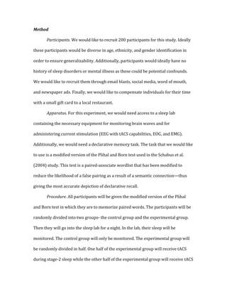 Method	
  
	
   Participants.	
  We	
  would	
  like	
  to	
  recruit	
  200	
  participants	
  for	
  this	
  study.	
  Ideally	
  
these	
  participants	
  would	
  be	
  diverse	
  in	
  age,	
  ethnicity,	
  and	
  gender	
  identification	
  in	
  
order	
  to	
  ensure	
  generalizability.	
  Additionally,	
  participants	
  would	
  ideally	
  have	
  no	
  
history	
  of	
  sleep	
  disorders	
  or	
  mental	
  illness	
  as	
  these	
  could	
  be	
  potential	
  confounds.	
  
We	
  would	
  like	
  to	
  recruit	
  them	
  through	
  email	
  blasts,	
  social	
  media,	
  word	
  of	
  mouth,	
  
and	
  newspaper	
  ads.	
  Finally,	
  we	
  would	
  like	
  to	
  compensate	
  individuals	
  for	
  their	
  time	
  
with	
  a	
  small	
  gift	
  card	
  to	
  a	
  local	
  restaurant.	
  
	
   Apparatus.	
  For	
  this	
  experiment,	
  we	
  would	
  need	
  access	
  to	
  a	
  sleep	
  lab	
  
containing	
  the	
  necessary	
  equipment	
  for	
  monitoring	
  brain	
  waves	
  and	
  for	
  
administering	
  current	
  stimulation	
  (EEG	
  with	
  tACS	
  capabilities,	
  EOG,	
  and	
  EMG).	
  
Additionally,	
  we	
  would	
  need	
  a	
  declarative	
  memory	
  task.	
  The	
  task	
  that	
  we	
  would	
  like	
  
to	
  use	
  is	
  a	
  modified	
  version	
  of	
  the	
  Plihal	
  and	
  Born	
  test	
  used	
  in	
  the	
  Schabus	
  et	
  al.	
  
(2004)	
  study.	
  This	
  test	
  is	
  a	
  paired-­‐associate	
  wordlist	
  that	
  has	
  been	
  modified	
  to	
  
reduce	
  the	
  likelihood	
  of	
  a	
  false	
  pairing	
  as	
  a	
  result	
  of	
  a	
  semantic	
  connection—thus	
  
giving	
  the	
  most	
  accurate	
  depiction	
  of	
  declarative	
  recall.	
  
	
   Procedure.	
  All	
  participants	
  will	
  be	
  given	
  the	
  modified	
  version	
  of	
  the	
  Plihal	
  
and	
  Born	
  test	
  in	
  which	
  they	
  are	
  to	
  memorize	
  paired	
  words.	
  The	
  participants	
  will	
  be	
  
randomly	
  divided	
  into	
  two	
  groups-­‐	
  the	
  control	
  group	
  and	
  the	
  experimental	
  group.	
  
Then	
  they	
  will	
  go	
  into	
  the	
  sleep	
  lab	
  for	
  a	
  night.	
  In	
  the	
  lab,	
  their	
  sleep	
  will	
  be	
  
monitored.	
  The	
  control	
  group	
  will	
  only	
  be	
  monitored.	
  The	
  experimental	
  group	
  will	
  
be	
  randomly	
  divided	
  in	
  half.	
  One	
  half	
  of	
  the	
  experimental	
  group	
  will	
  receive	
  tACS	
  
during	
  stage-­‐2	
  sleep	
  while	
  the	
  other	
  half	
  of	
  the	
  experimental	
  group	
  will	
  receive	
  tACS	
  
 