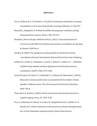 References	
  
	
   	
  
Cox,	
  R.,	
  Hofman,	
  W.	
  F.,	
  &	
  Talamini,	
  L.	
  M.	
  (2012).	
  Involvement	
  of	
  spindles	
  in	
  memory	
  	
  
	
   consolidation	
  is	
  slow	
  wave	
  sleep-­‐specific.	
  Learning	
  &	
  Memory,	
  19.	
  264-­‐267.	
  
Marshall	
  L.,	
  Helgadottir	
  H.,	
  &	
  Molle	
  M.	
  (2006).	
  Boosting	
  slow	
  oscillations	
  during	
  	
  
	
   sleep	
  potentiates	
  memory.	
  Nature,	
  444.	
  610-­‐613	
  
Marshall	
  L,	
  Kirov	
  R,	
  Brade	
  J,	
  Mölle	
  M,	
  &	
  Born	
  J.	
  (2011).	
  Transcranial	
  electrical	
  	
  
	
   currents	
  to	
  probe	
  EEG	
  brain	
  rhythms	
  and	
  memory	
  consolidation	
  during	
  sleep	
  	
  
	
   in	
  humans.	
  PLOS	
  One,	
  6.	
  
Schabus,	
  M.	
  (2004).	
  The	
  significance	
  of	
  sleep	
  spindles	
  for	
  declarative	
  memory	
  
	
  consolidation	
  (Doctoral	
  dissertation).	
  Retreived	
  from	
  University	
  of	
  Salzburg.	
  
Schabus,	
  M.,	
  Gruber,	
  G.,	
  Parapatics,	
  S.,	
  Sauter,	
  C.,	
  Klösch,	
  G.,	
  Anderer,	
  P.,	
  …	
  Zeitlhofer,	
  	
  
	
   J.	
  (2004).	
  Sleep	
  spindles	
  and	
  their	
  significance	
  for	
  declarative	
  memory	
  	
  
	
   consolidation.	
  SLEEP,	
  27(8).	
  1479-­‐1485.	
  
Seeck-­‐Hirschner,	
  M.,	
  Baier,	
  P.	
  C.,	
  Weinhold,	
  S.	
  L.,	
  Dittmar,	
  M.,	
  Heiermann,	
  S.	
  (2012).	
  	
  
	
   Declarative	
  memory	
  performance	
  is	
  associated	
  with	
  the	
  number	
  of	
  sleep	
  	
  
	
   spindles	
  in	
  elderly	
  women.	
  The	
  American	
  Journal	
  of	
  Geriatric	
  Psychiatry,	
  	
  
	
   20(9).	
  782-­‐8.	
  
Tisserand,	
  D.	
  J.,	
  &	
  Jolies,	
  J.	
  (2003).	
  On	
  the	
  involvement	
  of	
  prefrontal	
  networks	
  in	
  	
  
	
   cognitive	
  ageing.	
  Cortex,	
  39.	
  1107-­‐1128.	
  
Voss,	
  U.,	
  Holzmann,	
  R.,	
  Hobson,	
  A.,	
  Paulus,	
  W.,	
  Koppehele-­‐Gossel,	
  J.,	
  Kilmke,	
  A.,	
  &	
  	
  
	
   Nitsche,	
  M.	
  A.	
  (2014).	
  Induction	
  of	
  self	
  awareness	
  in	
  dreams	
  through	
  frontal	
  	
  
	
   low	
  current	
  stimulation	
  of	
  gamma	
  activity.	
  Nature	
  Neuroscience.	
  	
  
 
