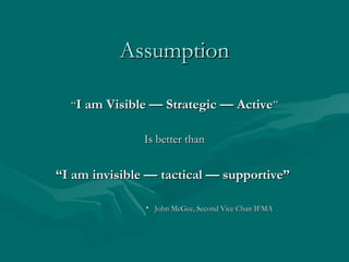 AssumptionAssumption
““I am Visible — Strategic — ActiveI am Visible — Strategic — Active””
Is better thanIs better than
““I am invisible — tactical — supportive”I am invisible — tactical — supportive”
• John McGee, Second Vice Chair IFMAJohn McGee, Second Vice Chair IFMA
 