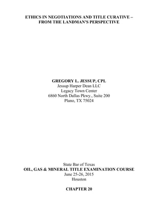 ETHICS IN NEGOTIATIONS AND TITLE CURATIVE –
FROM THE LANDMAN'S PERSPECTIVE
GREGORY L. JESSUP, CPL
Jessup Harper Dean LLC
Legacy Town Center
6860 North Dallas Pkwy., Suite 200
Plano, TX 75024
State Bar of Texas
OIL, GAS & MINERAL TITLE EXAMINATION COURSE
June 25-26, 2015
Houston
CHAPTER 20
 