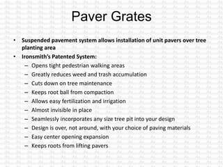 • Suspended pavement system allows installation of unit pavers over tree
planting area
• Ironsmith’s Patented System:
– Opens tight pedestrian walking areas
– Greatly reduces weed and trash accumulation
– Cuts down on tree maintenance
– Keeps root ball from compaction
– Allows easy fertilization and irrigation
– Almost invisible in place
– Seamlessly incorporates any size tree pit into your design
– Design is over, not around, with your choice of paving materials
– Easy center opening expansion
– Keeps roots from lifting pavers
 