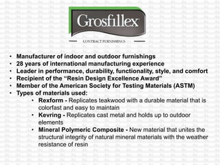 • Manufacturer of indoor and outdoor furnishings
• 28 years of international manufacturing experience
• Leader in performance, durability, functionality, style, and comfort
• Recipient of the “Resin Design Excellence Award”
• Member of the American Society for Testing Materials (ASTM)
• Types of materials used:
• Rexform - Replicates teakwood with a durable material that is
colorfast and easy to maintain
• Kevring - Replicates cast metal and holds up to outdoor
elements
• Mineral Polymeric Composite - New material that unites the
structural integrity of natural mineral materials with the weather
resistance of resin
 