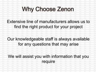 Why Choose Zenon
Extensive line of manufacturers allows us to
find the right product for your project
Our knowledgeable staff is always available
for any questions that may arise
We will assist you with information that you
require
 