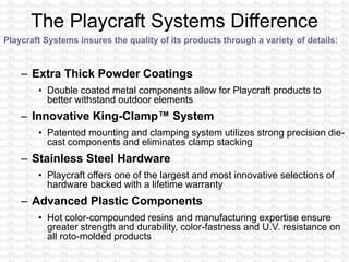 Playcraft Systems insures the quality of its products through a variety of details:
– Extra Thick Powder Coatings
• Double coated metal components allow for Playcraft products to
better withstand outdoor elements
– Innovative King-Clamp™ System
• Patented mounting and clamping system utilizes strong precision die-
cast components and eliminates clamp stacking
– Stainless Steel Hardware
• Playcraft offers one of the largest and most innovative selections of
hardware backed with a lifetime warranty
– Advanced Plastic Components
• Hot color-compounded resins and manufacturing expertise ensure
greater strength and durability, color-fastness and U.V. resistance on
all roto-molded products
 