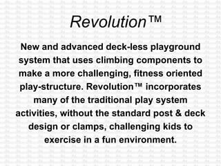 New and advanced deck-less playground
system that uses climbing components to
make a more challenging, fitness oriented
play-structure. Revolution™ incorporates
many of the traditional play system
activities, without the standard post & deck
design or clamps, challenging kids to
exercise in a fun environment.
 