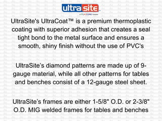 UltraSite's UltraCoat™ is a premium thermoplastic
coating with superior adhesion that creates a seal
tight bond to the metal surface and ensures a
smooth, shiny finish without the use of PVC's
UltraSite’s diamond patterns are made up of 9-
gauge material, while all other patterns for tables
and benches consist of a 12-gauge steel sheet.
UltraSite’s frames are either 1-5/8" O.D. or 2-3/8"
O.D. MIG welded frames for tables and benches
 