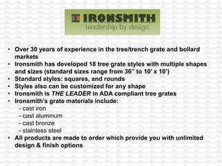 • Over 30 years of experience in the tree/trench grate and bollard
markets
• Ironsmith has developed 18 tree grate styles with multiple shapes
and sizes (standard sizes range from 36” to 10’ x 10’)
• Standard styles: squares, and rounds
• Styles also can be customized for any shape
• Ironsmith is THE LEADER in ADA compliant tree grates
• Ironsmith’s grate materials include:
- cast iron
- cast aluminum
- cast bronze
- stainless steel
• All products are made to order which provide you with unlimited
design & finish options
 