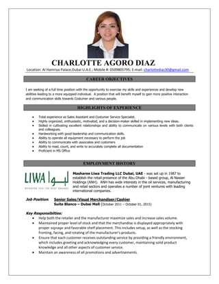 CHARLOTTE AGORO DIAZ
Location: Al Hamriya Palace,Dubai U.A.E.; Mobile #: 0509805795; E-mail: charlottediaz30@gmail.com
CAREER OBJECTIVES
I am seeking of a full time position with the opportunity to exercise my skills and experiences and develop new
abilities leading to a more equipped individual. A position that will benefit myself to gain more positive interaction
and communication skills towards Costumer and various people.
HIGHLIGHTS OF EXPERIENCE
 Total experience as Sales Assistant and Costumer Service Specialist.
 Highly organized, enthusiastic, motivated, and a decision-maker skilled in implementing new ideas.
 Skilled in cultivating excellent relationships and ability to communicate on various levels with both clients
and colleagues.
 Hardworking with good leadership and communication skills.
 Ability to operate all equipment necessary to perform the job
 Ability to communicate with associates and customers
 Ability to read, count, and write to accurately complete all documentation
 Proficient in MS Office
EMPLOYMENT HISTORY
Masharee Liwa Trading LLC Dubai, UAE - was set up in 1987 to
establish the retail presence of the Abu Dhabi - based group, Al Nasser
Holdings (ANH). ANH has wide interests in the oil services, manufacturing
and retail sectors and operates a number of joint ventures with leading
international companies.
Job Position: Senior Sales/Visual Merchandiser/Cashier
Suite Blanco – Dubai Mall (October 2011 – October 01, 2015)
Key Responsibilties:
 Help both the retailer and the manufacturer maximize sales and increase sales volume.
 Maintained proper level of stock and that the merchandise is displayed appropriately with
proper signage and favorable shelf placement. This includes setup, as well as the stocking
fronting, facing, and rotating of the manufacturer’s products.
 Ensure that each customer receives outstanding service by providing a friendly environment,
which includes greeting and acknowledging every customer, maintaining solid product
knowledge and all other aspects of customer service.
 Maintain an awareness of all promotions and advertisements.
 