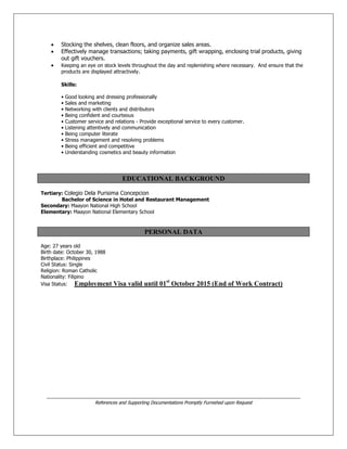  Stocking the shelves, clean floors, and organize sales areas.
 Effectively manage transactions; taking payments, gift wrapping, enclosing trial products, giving
out gift vouchers.
 Keeping an eye on stock levels throughout the day and replenishing where necessary. And ensure that the
products are displayed attractively.
Skills:
• Good looking and dressing professionally
• Sales and marketing
• Networking with clients and distributors
• Being confident and courteous
• Customer service and relations - Provide exceptional service to every customer.
• Listening attentively and communication
• Being computer literate
• Stress management and resolving problems
• Being efficient and competitive
• Understanding cosmetics and beauty information
EDUCATIONAL BACKGROUND
Tertiary: Colegio Dela Purisima Concepcion
Bachelor of Science in Hotel and Restaurant Management
Secondary: Maayon National High School
Elementary: Maayon National Elementary School
PERSONAL DATA
Age: 27 years old
Birth date: October 30, 1988
Birthplace: Philippines
Civil Status: Single
Religion: Roman Catholic
Nationality: Filipino
Visa Status: Employment Visa valid until 01st
October 2015 (End of Work Contract)
___________________________________________________________________________________________
References and Supporting Documentations Promptly Furnished upon Request
 