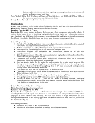 Estimation, Security Anchor activities, Reporting, Identifying team improvement areas and
tracking application support activities.
Tools Worked: Calligo Tool v4.1, Business Objects 6.0, Visual Safe Source and MS Office (MS Word, MS Excel,
MS Project, MS PowerPoint, and MS Outlook), JMeter.
Security Tools : Nessus Scanner, Symantec Anti-Virus.
Projects Details:
Project Title: Application Deployment & Release Management for .Net, LAMP and MOSS Sites (Web Hosting)
Client: One of the world's leading premium drinks Business Company.
Duration: From Nov, 2009 to Present
Description: This project involved application deployment and release management activities for websites of
various drinks brands. Types of sites being deployed in Development, Staging and Production Environment
were .Net, LAMP and MOSS sites. Different servers were maintained for Load Balancing in each environment
for different types of sites. A dedicated team was formed to do the server monitoring activities.
Role and Responsibilities:
 Worked as Technical Agency Liaison which involved direct interaction with client for giving technical
solutions for APAC region websites deployment process.
 Analysis code changes and getting them implemented as per Client’s requirements.
 Handling Severity incidents by giving technical solutions to support team.
 Deployments involved files deployment and configuration changes as per the web
hostingenvironment.
 QA testing processes were followed to make sure that site is deployed accurately and no related files
are missed during the deployment process.
 Coordinated with multiple vendors from geographically distributed teams for a successful
development, testing and deployment of a single project.
 Acted as Security Anchor for this project by implementation the security control processes like
Security Incident tracking and fixing, Nessus scanning, Symantec Anti-virus version tracking across
webservers, website security test tracking/fixing done by 3rd party vendor and creating monthly
security control report for sharing with client.
 I was appreciated by “R & R - On the Spot Award” by the Infosys Team.
 Created weekly tickets report having details of tickets created by support team along with resolution
details to be shared with client.
 Task allocation and effort estimation/tracking done for the project using MS Project.
 Developed productivity tools in .NET to streamline project support operations.
 Working as Team Lead for last 2 years for this project – managing resources, identifying
improvement areas in team, helping team with technical solutions, having direct interactions with
Client, looking on ways to increase productivity.
Project Title: Nexus .Net Development Project
Client: Canada’s largest goods carrying railways
Duration: From July, 2009 to Oct, 2009
Description: Nexus application was used by Station Masters for tracking the status of different CPR Trains.
According to data captured, signals were displayed on various Stations and arrangement was made by station
employees to carry out their tasks efficiently. Our team was involved in major enhancement and also
development new features of this existing application. New Features introduced were Find Train, Station Line
Up, Territory Line Up, etc.
Role and Responsibilities:
 Involved in .NET coding in .NET 2.0 and Oracle 9i.
 Various Web services were also altered to meet the new client requirements.
 