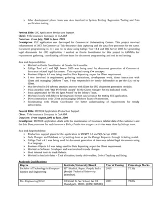  After development phase, team was also involved in System Testing, Regression Testing and Data
verification testing.
Project Title: CUC Application Production Support
Client: Title Insurance Company in CANADA
Duration: From July, 2008 to June, 2009
Description: CUC application was developed for Commercial Underwriting Centers. This project involved
enhancement of .NET for Commercial Title Insurance data capturing and the data flow processes for the same.
Document programming in C++ was to be done using Calligo Tool v4.1 and SQL Server 2005 for generating
legal documents for CUC application. I worked as Onsite Coordinator for this project in CANADA for
requirement gathering, coordinating offshore team for document programming and end to end testing.
Role and Responsibilities:
 Worked as Onsite Coordinator at Canada for 6 months.
 Calligo Tool v4.1 and SQL Server 2005 was being used for document generation of Commercial
Insurance related legal documents. This required strong C++ concepts.
 Business Objects 6.0 was being used for Data Reporting as per the Client requirement.
 I was involved in requirement gathering, estimations, development work, direct interaction with
Client and managing Offshore Team. I was responsible for timely deliverable as per the SLA set by
Client.
 Was involved in DB schema creation process with Client for CUC document generation module.
 I was awarded with “Star Performer Award” by the Client Manager for my dedicated work.
 I was appreciated by “On the Spot Award” by the Infosys Team.
 Worked closely with Infosys Testing team for test case creation for testing CUC application.
 Direct interaction with Client and managing Offshore Team of 6 members.
 Coordinating with Onsite Coordinator for better understanding of requirements for timely
deliverables.
Project Title: MOTION Application Production Support
Client: Title Insurance Company in CANADA
Duration: From August,2006 to June, 2008
Description: MOTION application deals with the maintenance of Insurance related data of the customers and
the data flow processes for each Insurance Policy.Production support activities were done by Infosys team.
Role and Responsibilities:
 Production support given for this application in VB.NET 6.0 and SQL Server 2000
 Code Changes and Database script writing done as per the Change Requests through ticketing model.
 Calligo Tool v4.1 was being used for document generation of Insurance related legal documents using
C++ language.
 Business Objects 6.0 was being used for Data Reporting as per the Client requirement.
 Worked as Software Developer and was involved in code changes.
 Used internal tools to track Defects.
 Worked in lead role later – Task allocation, timely deliverables, Defect Tracking and fixing.
Academic Qualifications
Degree Institute/University/Board Year of Passing Percentage Marks
Bachelor of Technology in Computer
Science and Engineering
IET Bhaddal, Ropar, Punjab, India
(Punjab Technical University,
Jalandhar).
2005 72.3%
Pre- Engineering/10+2 18 Model Sr. Sec School, Sec 18
Chandigarh, INDIA .(CBSE BOARD)
2001 79.8%
 