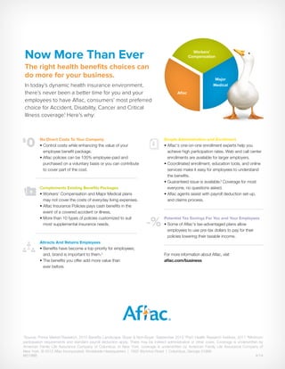 M2198B	4/14
1
Source: Prince Market Research, 2013 Benefits Landscape: Buyer & Non-Buyer, September 2013 2
PwC Health Research Institute, 2011 3
Minimum
participation requirements and standard payroll deduction apply. There may be indirect administrative or other costs. Coverage is underwritten by
American Family Life Assurance Company of Columbus. In New York, coverage is underwritten by American Family Life Assurance Company of
New York. © 2012 Aflac Incorporated. Worldwide Headquarters | 1932 Wynnton Road | Columbus, Georgia 31999
No Direct Costs To Your Company 
• Control costs while enhancing the value of your
employee benefit package.
• Aflac policies can be 100% employee-paid and
purchased on a voluntary basis or you can contribute
to cover part of the cost.
Complements Existing Benefits Packages 
• Workers’ Compensation and Major Medical plans
may not cover the costs of everyday living expenses.
• Aflac Insurance Policies pays cash benefits in the
event of a covered accident or illness.
• More than 10 types of policies customized to suit
most supplemental insurance needs.
Attracts And Retains Employees  
• Benefits have become a top priority for employees;
and, brand is important to them.2
• The benefits you offer add more value than
ever before.
Simple Administration and Enrollment
• Aflac’s one-on-one enrollment experts help you
achieve high participation rates. Web and call center
enrollments are available for larger employers.
• Coordinated enrollment, education tools, and online
services make it easy for employees to understand
the benefits.
• Guaranteed issue is available.3
Coverage for most
everyone, no questions asked.
• Aflac agents assist with payroll deduction set-up,
and claims process.
Potential Tax Savings For You and Your Employees  
• Some of Aflac’s tax-advantaged plans allow
employees to use pre-tax dollars to pay for their
policies lowering their taxable income.
For more information about Aflac, visit
aflac.com/business
$
0
-%
Now More Than Ever
The right health benefits choices can
do more for your business.
In today’s dynamic health insurance environment,
there’s never been a better time for you and your
employees to have Aflac, consumers’ most preferred
choice for Accident, Disability, Cancer and Critical
Illness coverage.1
Here’s why:
Major
Medical
Aflac
Workers’
Compensation
 