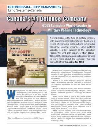 1www.canadiandefencereview.com | April 2008
Ffion Llewd-Jones is an Assistant Editor with CDR Magazine
W
ith a presence in Canada for over thirty years,
General Dynamics Land Systems Canada (GDLS
Canada) has grown to be the third largest
employer in its hometown of London, Ontario.
With over 1800 people and with additional
employees in Edmonton, Alberta, GDLS Canada is the coun-
try’s largest builder of military vehicles. Through its parent
company, General Dynamics Land Systems of Sterling Heights,
Michigan, GDLS Canada is part of the General Dynamics
Corporation headquartered in Falls Church, Virginia. General
Dynamics Corporation employs over 80,000 people world-
wide, and reported full year revenue for 2007 of $27.2 billion.
GDLS Canada has earned a global reputation for producing
leading-edge, highly-complex, technology-based, integrated
solutions for land, applications. It integrates individual prod-
ucts and subsystems into total solutions to meet customers’
requirements.
Indeed, as Dr. Sridhar Sridharan, Senior Vice President
GDLS Canada recently told CDR, “We strive to understand
our customers’ requirements and tailor the vehicle for that
customer.”
Known as one of the world’s major defence contractors,
General Dynamics has four major groups: Aerospace; Combat
Systems; Information Systems & Technology; and Marine
Systems.
GDLS Canada, which is part of the Combat Systems
Group, is based in London, Ontario and is headquarters for
the International Wheeled Vehicle Business. They produce the
LAV family of vehicles, and also perform sub system integra-
tion, re-roles, upgrades, and repair work. General Dynamics
Land Systems Australia which builds subsystems such as
turrets reports directly to GDLS Canada.
Other Canadian operating units of General Dynamics
are Quebec-based General Dynamics OTS Canada, which
manufactures ammunition and are also part of the Combat
Systems Group and General Dynamics Canada, headquar-
tered in Ottawa, who are part of the Information Systems &
Technology Group.
GDLS Canada a World Leader in
Military Vehicle Technology
GDLS Canada a World Leader in
Canada’s #1 Defence Company
A world leader in the field of military vehicles,
with a growing international order book and a
record of economic contributions to Canada’s
economy, General Dynamics Land Systems
Canada, is a key supplier to the Canadian
Forces. We sent CDR reporter, Ffion Llewd-
Jones to the company plant in London, Ontario
to learn more about the company that has
earned CDR’s #1 ranking for 2008
Publications Mail Agreement Number 40792504
Volume 14/Issue 2 Price $7.95
CDR THE ONLINE EDITION  DEFENCE NEWS WHEN YOU NEED IT: WWW.CANADIANDEFENCEREVIEW.COM
Canadian Defence Review
CANADA’S #1
DEFENCE COMPANY
GDLS CANADA BUILDS
STRYKER COMBAT
VEHICLE FOR US ARMY
DR. N.S. SRIDHARAN
HEADS UP MILITARY VEHICLE
BUILDER, GDLS CANADA
CF PROVIDES SECURITY
FOR 2010 OLYMPICS
MILITARY FAMILIES FUND
INDUSTRY PROFILES:
PRESAGIS, L-3MAS, NGRAIN
CANADA’S
DEFENCE COMPANIES
 