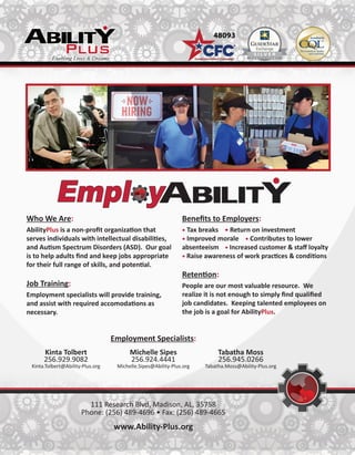 Who We Are:
AbilityPlus is a non-profit organization that
serves individuals with intellectual disabilities,
and Autism Spectrum Disorders (ASD). Our goal
is to help adults find and keep jobs appropriate
for their full range of skills, and potential.
Job Training:
Employment specialists will provide training,
and assist with required accomodations as
necessary.
Benefits to Employers:
• Tax breaks • Return on investment
• Improved morale • Contributes to lower
absenteeism • Increased customer & staff loyalty
• Raise awareness of work practices & conditions
Retention:
People are our most valuable resource. We
realize it is not enough to simply find qualified
job candidates. Keeping talented employees on
the job is a goal for AbilityPlus.
111 Research Blvd, Madison, AL, 35758
Phone: (256) 489-4696 • Fax: (256) 489-4665
www.Ability-Plus.org
Kinta Tolbert
256.929.9082
Kinta.Tolbert@Ability-Plus.org
Michelle Sipes
256.924.4441
Michelle.Sipes@Ability-Plus.org
Tabatha Moss
256.945.0266
Tabatha.Moss@Ability-Plus.org
Employment Specialists:
 