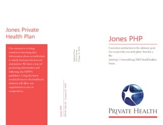 Jones Private
Health Plan
Our mission is to bring
comfort in knowing that
information about an individual
is strictly between the doctors
and patient.We have a way of
protecting information and
following the HIPPA
guidelines. Using the latest
modeldevices in the healthcare
industry will allow our
organization to stay in
competition.
HighlandClinic
2100S.Stewart
Chicago,IL60638
JonesPHP
2389W.ColletsDr.Lexington,IL60629
Jones PHP
Customersatisfaction is the ultimate goal.
Let us provide you with plans that last a
life-
timhttp://www.abl.org/IIH/SemiFinalists.
htme.
 