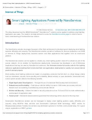 7/17/15, 6:01 PMInternet of Things: Smart Lighting Applications... | ARM Connected Community
Page 1 of 10http://community.arm.com/groups/internet-of-things/blog/2013/08/17/smart-lighting-applications-powered-by-nanoservices
All Communities > Internet of Things > Blog > 2013 > August > 17
Internet of ThingsInternet of Things
Previous
post
Next
post
Chinese Version: NanoServices
This blog discusses how the ARM® Sensinode™ NanoService™ solution can be applied to address smart lighting
application use cases. The reader is strongly advised to review the NanoService white paper in order to have a
basic understanding of the NanoService solution.
Introduction
The NanoService solution leverages the power of the Web architecture for developing and deploying smart lighting
systems efficiently and securely. The NanoService solution consists of software for devices (endpoints in an M2M
or Internet of Things deployment), backend servers and Web applications that together form an end-to-end
platform.
The NanoService solution can be applied to virtually any smart lighting system where IP is utilized as part of the
access network. As an enabler for NanoService deployments, Sensinode has developed a set of Reference
Applications that may be used by NanoService customers. Our licensees receive full source code for this Lighting
reference application enabling them to kick-start their own applications development or quickly turn around internal
proof-of-concept projects.
Most existing smart lighting solutions are based on proprietary protocols that fall short on critical design criteria
such as robustness, security, future-proofing and scalability. Based entirely on open standards, Sensinode’s end-
to-end system solution delivers the following benefits:
1. Rapid Application Development – Through the use of a standard Web development environment
2. Robustness and Scalability – Field proven with the ability to scale to 1000 nodes per access point and
features such as clustering, load balancing and automatic failover
3. End-to-end Security – Utilizes the latest in security protocols such as TLS and DTLS for node authentication
and transport of application data
4. Future-proof – Standards-based solutions guarantee this technology will be around for the long haul
Sensinode’s NanoService solution can be leveraged to deploy smart lighting systems easily, efficiently, and
securely using RESTful Web services and Sensinode’s optimized M2M technology. REST stands for
REpresentational State Transfer, the de-facto way distributed systems on the Web communicate today. For a good
simple, explanation on REST, go here.
Smart Lighting Applications Powered By NanoServices
Posted by zinkyaw in Internet of Things on Aug 17, 2013 1:13:00 AM
 
