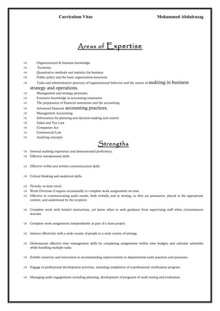 Curriculum Vitae Mohammed Abdulrazag
Areas of Expertise
⇒ Organizational & business knowledge.
⇒ Economy
⇒ Quantitative methods and statistics for business
⇒ Public policy and the basic organization structures
⇒ Tasks and administrative practices of organizational behavior and the nature of auditing in business
strategy and operations.
⇒ Management and strategy processes.
⇒ Extensive knowledge in accounting treatments
⇒ The preparation of financial statements and the accounting.
⇒ Advanced financial accounting practices.
⇒ Management Accounting
⇒ Information for planning and decision-making and control
⇒ Zakat and Tax Law
⇒ Companies Act
⇒ Commercial Law
⇒ Auditing concepts.
Strengths
⇒ Internal auditing experience and demonstrated proficiency.
⇒ Effective interpersonal skills.
⇒ Effective verbal and written communication skills.
⇒ Critical thinking and analytical skills.
⇒ Periodic in-state travel
⇒ Work Overtime if require occasionally to complete work assignments on time.
⇒ Effective in communicating audit results, both verbally and in writing, so they are persuasive, placed in the appropriate
context, and understood by the recipient.
⇒ Complete work with limited instructions, yet know when to seek guidance from supervising staff when circumstances
warrant.
⇒ Complete work assignments independently as part of a team project.
⇒ Interact effectively with a wide variety of people in a wide variety of settings.
⇒ Demonstrate effective time management skills by completing assignments within time budgets and calendar schedules
while handling multiple tasks.
⇒ Exhibit creativity and innovation in recommending improvements to departmental audit practices and processes.
⇒ Engage in professional development activities, including completion of a professional certification program.
⇒ Managing audit engagements including planning, development of programs of audit testing and evaluation.
 