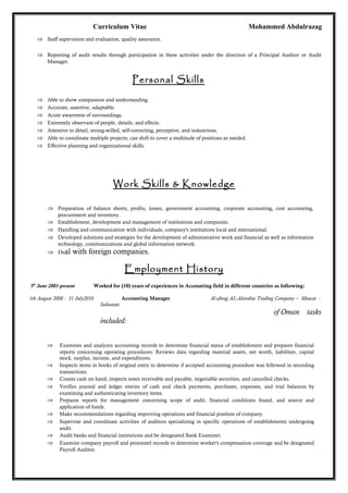Curriculum Vitae Mohammed Abdulrazag
⇒ Staff supervision and evaluation, quality assurance.
⇒ Reporting of audit results through participation in these activities under the direction of a Principal Auditor or Audit
Manager.
Personal Skills
⇒ Able to show compassion and understanding.
⇒ Accurate, assertive, adaptable.
⇒ Acute awareness of surroundings.
⇒ Extremely observant of people, details, and effects.
⇒ Attentive to detail, strong-willed, self-correcting, perceptive, and industrious.
⇒ Able to coordinate multiple projects; can shift to cover a multitude of positions as needed.
⇒ Effective planning and organizational skills.
Work Skills & Knowledge
⇒ Preparation of balance sheets, profits, losses, government accounting, corporate accounting, cost accounting,
procurement and inventory.
⇒ Establishment, development and management of institutions and companies.
⇒ Handling and communication with individuals, company's institutions local and international.
⇒ Developed solutions and strategies for the development of administrative work and financial as well as information
technology, communications and global information network.
⇒ Deal with foreign companies.
Employment History
5th
June 2001-present Worked for (10) years of experiences in Accounting field in different countries as following:
1th August 2008 - 31 July2010 Accounting Manager Al-abrag AL-Alarabia Trading Company – Muscat -
Sultanate
of Oman tasks
included:
⇒ Examines and analyzes accounting records to determine financial status of establishment and prepares financial
reports concerning operating procedures: Reviews data regarding material assets, net worth, liabilities, capital
stock, surplus, income, and expenditures.
⇒ Inspects items in books of original entry to determine if accepted accounting procedure was followed in recording
transactions.
⇒ Counts cash on hand, inspects notes receivable and payable, negotiable securities, and cancelled checks.
⇒ Verifies journal and ledger entries of cash and check payments, purchases, expenses, and trial balances by
examining and authenticating inventory items.
⇒ Prepares reports for management concerning scope of audit, financial conditions found, and source and
application of funds.
⇒ Make recommendations regarding improving operations and financial position of company.
⇒ Supervise and coordinate activities of auditors specializing in specific operations of establishments undergoing
audit.
⇒ Audit banks and financial institutions and be designated Bank Examiner.
⇒ Examine company payroll and personnel records to determine worker's compensation coverage and be designated
Payroll Auditor.
 