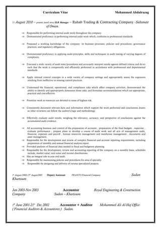 Curriculum Vitae Mohammed Abdulrazag
15 August 2010 – present (until now) H.R Manager – Rahab Trading & Contracting Company -Sultanate
of Oman.
⇒ Responsible for performing internal audit work throughout the company.
⇒ Demonstrated proficiency in performing internal audit work which, conforms to professional standards.
⇒ Possessed a working knowledge of the company: its business processes; policies and procedures; governance
practices; and regulatory obligations.
⇒ Demonstrated proficiency in applying audit principles, skills and techniques in audit testing of varying degrees of
complexity.
⇒ Executed a wide variety of audit tests/procedures and accurately interpret results against defined criteria and do so
such that the work is competently and efficiently performed in accordance with professional and departmental
standards.
⇒ Apply internal control concepts in a wide variety of company settings and appropriately assess the exposures
resulting from ineffective or missing control practices.
⇒ Understand the financial, operational, and compliance risks which affect company activities, demonstrated the
ability to identify and appropriately dimension those risks, and formulate recommendations which are appropriate,
practical and cost-effective.
⇒ Prioritize work so resources are devoted to areas of highest risk.
⇒ Consistently document relevant facts and information which support the work performed and conclusions drawn
so other reviewers can follow the auditor's logic and methodology.
⇒ Effectively evaluate audit results, weighing the relevancy, accuracy, and perspective of conclusions against the
accumulated audit evidence.
⇒ All accounting business and control of the preparation of accounts , preparation of the final budgets , supervise ,
evaluate performance , prepare plans to develop a course of audit work and all acts of management audit,
financial, expenses and payroll , human resources management and warehouse management , documents and
asset management.
⇒ Responsible for the development and review of complex financial and account reporting requirements, including
preparation of monthly and annual financial analysis report.
⇒ Provided analyses of financial data needed in fiscal and budgetary planning.
⇒ Responsible for the development, review and accounting reporting of the company on a monthly basis, schedules
include, market value, unit value and income distributions.
⇒ Has an integral role in year end audit.
⇒ Responsible for maintaining policies and procedures for area of specialty.
⇒ Responsible for designing and delivery of various specialized projects.
1st
August 2004-15th
August2005 Deputy Assistant PRANTO Financial Company Sudan
Khartoum
.
Jan 2003-Nov 2003 Accountor Royal Engineering & Construction
Company Sudan – Khartoum
5
th
June 2001-21st
Dec 2002 Accountor + Auditor Mohammed Ali Al-Haj Office
( Financial Auditors & Accountores ) Sudan.
 