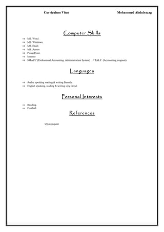Curriculum Vitae Mohammed Abdulrazag
Computer Skills
⇒ MS. Word.
⇒ MS. Windows.
⇒ MS. Excel.
⇒ MS. Access
⇒ PowerPoint.
⇒ Internet
⇒ SMACC (Professional Accounting, Administration System) . / TALY. (Accounting program).
Languages
⇒ Arabic speaking reading & writing fluently.
⇒ English speaking, reading & writing very Good.
Personal Interests
⇒ Reading.
⇒ Football.
References
Upon request
 