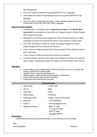 Ops Management).
 B.Sc. from Andhra University during 2005-2008 with 73.21% aggregate.
 Intermediate from Board of Intermediate Education during 2003-2005 With 75.6%
aggregate
 S.S.C from Board of Secondary Education , Andhra Pradesh Residential School,
Simhachalam during 2002-2003 with 78.89% aggregate
Extra-Curricular Activities:
 Simultaneously, I am leading a role of organizing secretary for the Old Students
Association of a prestigious and one of the top 5 biggest schools in Andhra Pradesh,
APR School Simhachalam.
 Managing Fun Committee at the engagement level for the total headcount of 1000+
employees to conduct and organize the events in Cisco Systems in Infosys BPO.
 Part of DC development member for Culture and People Engagement Track in
Infosys Bangalore DC from Dec-2014 to Dec-2015.
 I was a member of National Cadet Corps during my Upper Primary Studies for which I
got ‘A’ Certificate.
 I was a member of National Social Service during my graduation.
 I am the consistent volunteer for the major events happened in Infosys such as Rural
Spark program, Sambhrama, Award for Excellence and UK President Visit to Infy etc.
Strengths:-
 Proven ability to work independently as well as cohesively with a team, towards the
overall achievement of defined goals
 Handling Team in executing the targets set.
 Ability to grasp complex issues/concepts quickly and effectively.
 Proven ability to work under pressure situations
 Enthusiastic about learning new concepts.
Personal Details
 Date of Birth : 15 May 1987
 Gender : Male
 Nationality : Indian
 Marital Status : Unmarried
 Languages known : English, Telugu and Kannada
 Mobile No. : +91 9108482050
 Email Id : kirank.gorle@gmail.com
 Residence Address : #699, 2
nd
Floor,
8
th
Cross 16
th
Main
BTM 2
nd
Stage
Bangalore-560076
Declaration:-
I hereby declare that the above given information is true to the best of my knowledge.
Date :
Place: Bangalore Signature
 