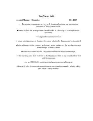 Time Warner Cable
Account Manager 1-Proactive 2014-2015
• To provide top customer services at all times to all existing and non-existing
customers of Time Warner Cable
•From a module that is assign to me I would make 50 calls daily to existing business
customers
•To upgrade the customer services.
•I would assist customers in finding the proper solution for the customer business needs
•Build relations with the customer so that they would contact me for new location or to
make changes to their accounts.
•Create the contract in Sales Force and submitted for the customer to sign.
•Take incoming calls from customer so that I can assist them on any issue that they had
with their account.
•As an AM1-PRO I would report daily progress on reaching goal.
•Work with other departments to assure that the customer issue or order is being taking
care off on a timely manner.
 