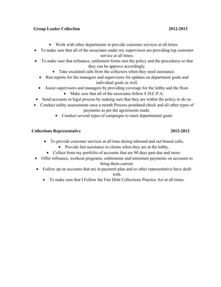 Group Leader Collection 2012-2013
• Work with other departments to provide customer services at all times.
• To make sure that all of the associates under my supervision are providing top customer
service at all times.
• To make sure that refinance, settlement forms met the policy and the procedures so that
they can be approve accordingly.
• Take escalated calls from the collectors when they need assistance.
• Run reports for the managers and supervisors for updates on department goals and
individual goals as well.
• Assist supervisors and managers by providing coverage for the lobby and the floor.
• Make sure that all of the associates follow F.D.C.P.A.
• Send accounts to legal process by making sure that they are within the policy to do so.
• Conduct safety assessments once a month Process postdated check and all other types of
payments as per the agreements made.
• Conduct several types of campaigns to meet departmental goals
Collections Representative 2012-2012
• To provide customer services at all time during inbound and out bound calls.
• Provide fast assistance to clients when they are at the lobby.
• Collect from my portfolio of accounts that are 90 days past due and more.
• Offer refinance, workout programs, settlements and minimum payments on accounts to
bring them current.
• Follow up on accounts that are in payment plan and or other representative have dealt
with.
• To make sure that I Follow the Fair Debt Collections Practice Act at all times.
 